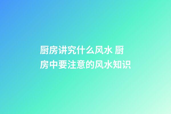 厨房讲究什么风水 厨房中要注意的风水知识